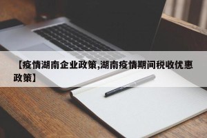 【疫情湖南企业政策,湖南疫情期间税收优惠政策】