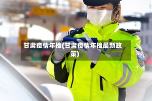 甘肃疫情年检(甘肃疫情年检最新政策)