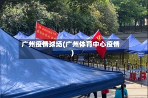 广州疫情球场(广州体育中心疫情)