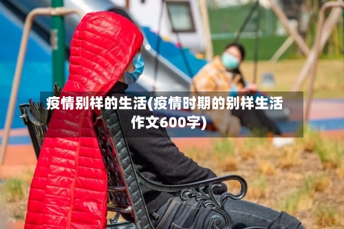 疫情别样的生活(疫情时期的别样生活作文600字)-第1张图片