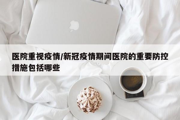 医院重视疫情/新冠疫情期间医院的重要防控措施包括哪些
