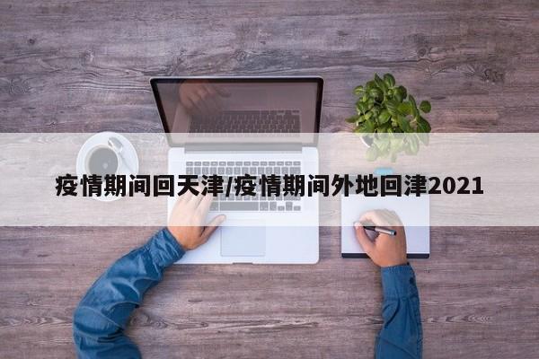 疫情期间回天津/疫情期间外地回津2021