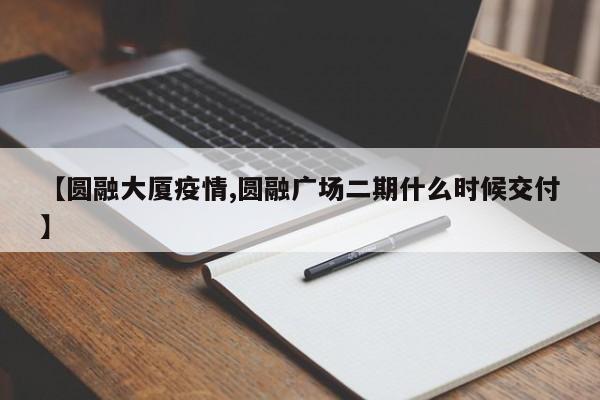 【圆融大厦疫情,圆融广场二期什么时候交付】